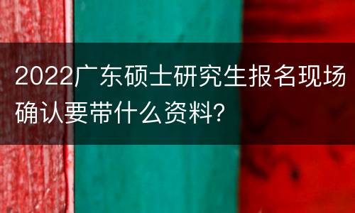 2022广东硕士研究生报名现场确认要带什么资料？