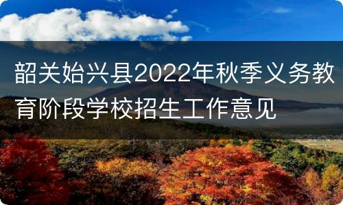 韶关始兴县2022年秋季义务教育阶段学校招生工作意见