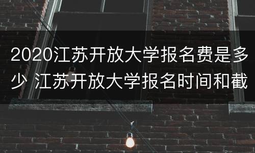 2020江苏开放大学报名费是多少 江苏开放大学报名时间和截止时间