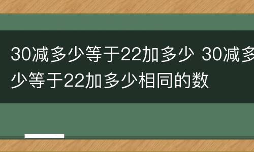 30减多少等于22加多少 30减多少等于22加多少相同的数