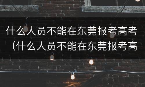 什么人员不能在东莞报考高考（什么人员不能在东莞报考高考学校）