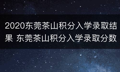 2020东莞茶山积分入学录取结果 东莞茶山积分入学录取分数线