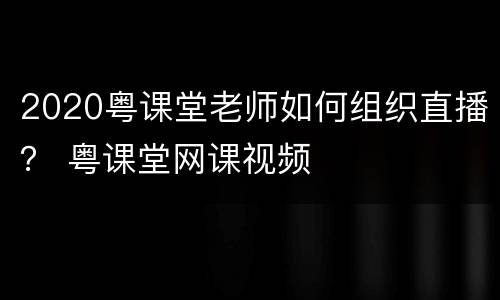 2020粤课堂老师如何组织直播？ 粤课堂网课视频