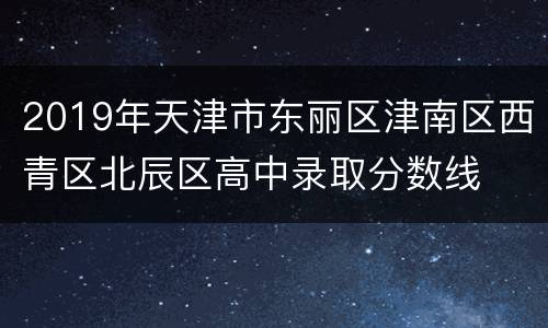 2019年天津市东丽区津南区西青区北辰区高中录取分数线