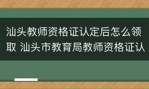 汕头教师资格证认定后怎么领取 汕头市教育局教师资格证认定