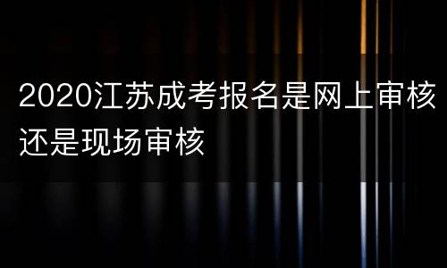 2020江苏成考报名是网上审核还是现场审核