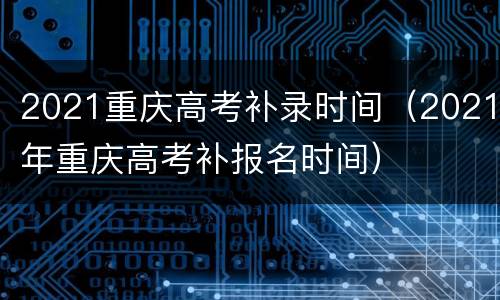 2021重庆高考补录时间（2021年重庆高考补报名时间）