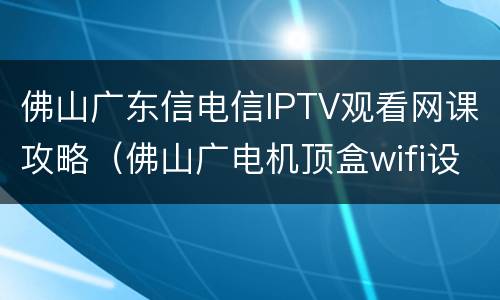 佛山广东信电信IPTV观看网课攻略（佛山广电机顶盒wifi设置）