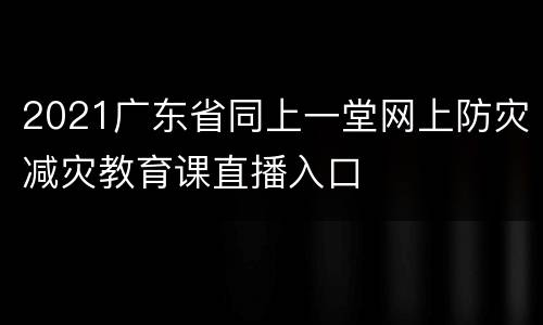 2021广东省同上一堂网上防灾减灾教育课直播入口