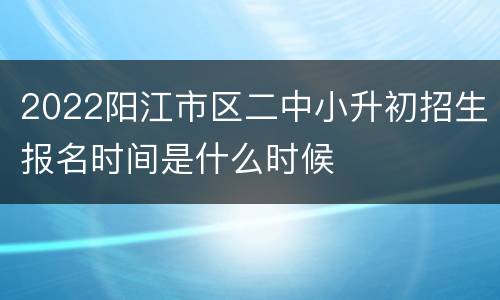 2022阳江市区二中小升初招生报名时间是什么时候