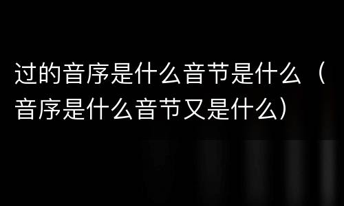 过的音序是什么音节是什么（音序是什么音节又是什么）