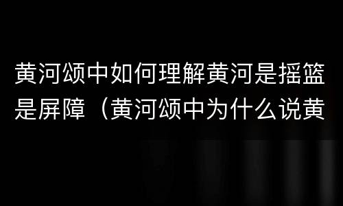 黄河颂中如何理解黄河是摇篮是屏障（黄河颂中为什么说黄河是中华民族的摇篮）