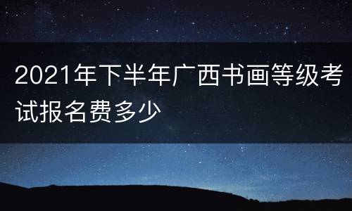 2021年下半年广西书画等级考试报名费多少