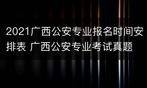 2021广西公安专业报名时间安排表 广西公安专业考试真题