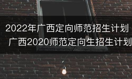 2022年广西定向师范招生计划 广西2020师范定向生招生计划