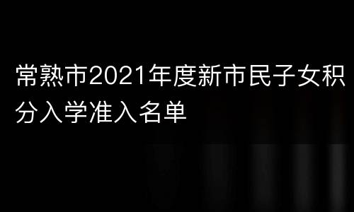 常熟市2021年度新市民子女积分入学准入名单