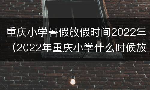 重庆小学暑假放假时间2022年（2022年重庆小学什么时候放寒假）