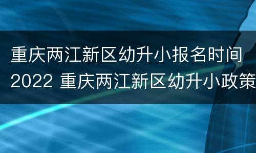重庆两江新区幼升小报名时间2022 重庆两江新区幼升小政策