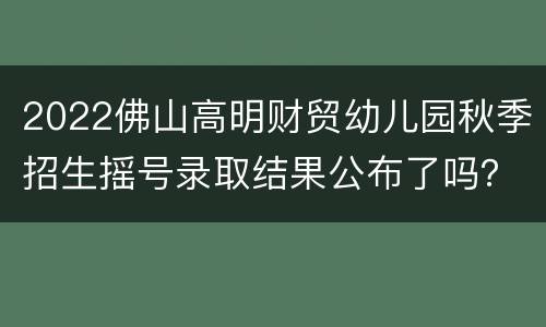 2022佛山高明财贸幼儿园秋季招生摇号录取结果公布了吗？