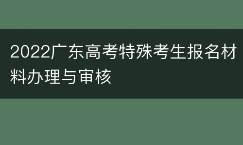 2022广东高考特殊考生报名材料办理与审核