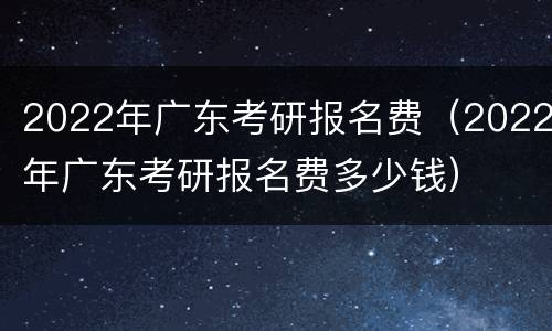 2022年广东考研报名费（2022年广东考研报名费多少钱）