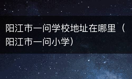 阳江市一问学校地址在哪里（阳江市一问小学）