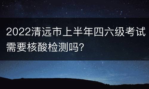 2022清远市上半年四六级考试需要核酸检测吗？
