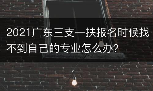 2021广东三支一扶报名时候找不到自己的专业怎么办？