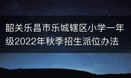 韶关乐昌市乐城辖区小学一年级2022年秋季招生派位办法