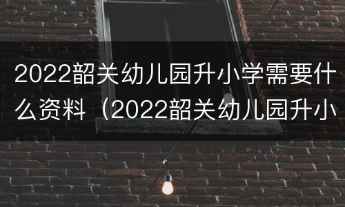 2022韶关幼儿园升小学需要什么资料（2022韶关幼儿园升小学需要什么资料和手续）