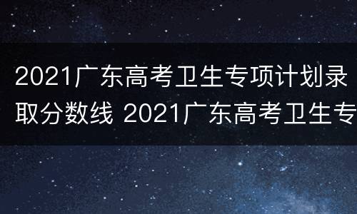2021广东高考卫生专项计划录取分数线 2021广东高考卫生专项计划录取分数线是多少分