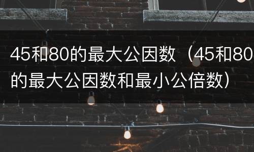 45和80的最大公因数（45和80的最大公因数和最小公倍数）