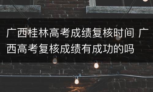 广西桂林高考成绩复核时间 广西高考复核成绩有成功的吗