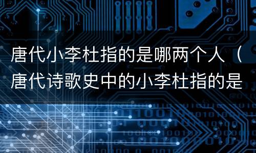唐代小李杜指的是哪两个人（唐代诗歌史中的小李杜指的是哪两位）