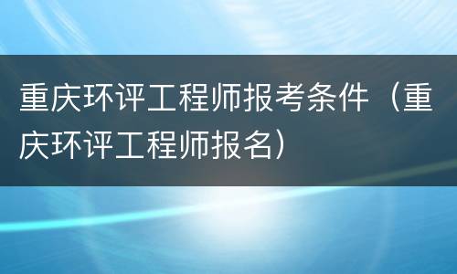 重庆环评工程师报考条件（重庆环评工程师报名）