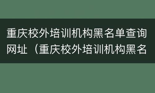 重庆校外培训机构黑名单查询网址（重庆校外培训机构黑名单查询网址是多少）