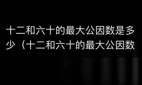 十二和六十的最大公因数是多少（十二和六十的最大公因数是多少最小公倍数是多少）