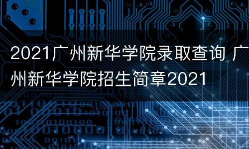 2021广州新华学院录取查询 广州新华学院招生简章2021