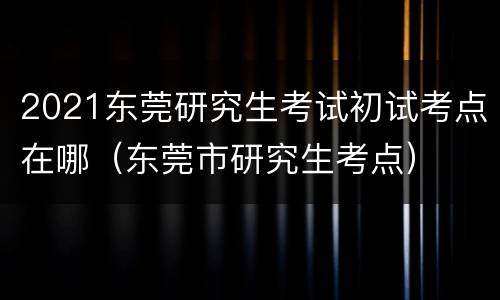 2021东莞研究生考试初试考点在哪（东莞市研究生考点）