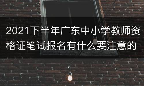 2021下半年广东中小学教师资格证笔试报名有什么要注意的？