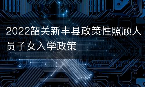 2022韶关新丰县政策性照顾人员子女入学政策
