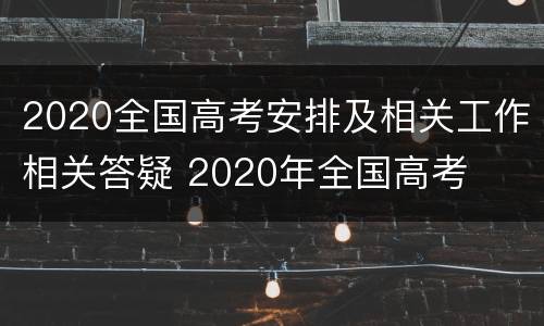 2020全国高考安排及相关工作相关答疑 2020年全国高考