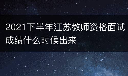 2021下半年江苏教师资格面试成绩什么时候出来