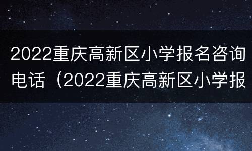 2022重庆高新区小学报名咨询电话（2022重庆高新区小学报名咨询电话是多少）