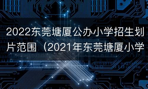 2022东莞塘厦公办小学招生划片范围（2021年东莞塘厦小学入学政策）