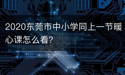 2020东莞市中小学同上一节暖心课怎么看？