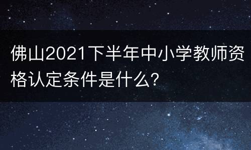 佛山2021下半年中小学教师资格认定条件是什么？