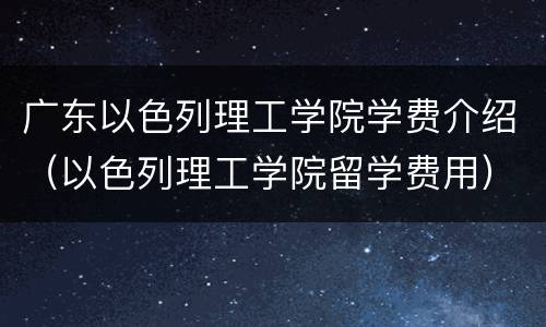 广东以色列理工学院学费介绍（以色列理工学院留学费用）