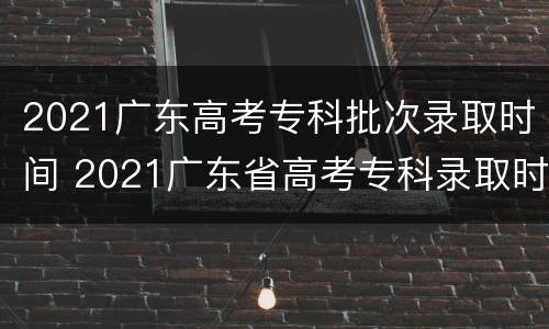 2021广东高考专科批次录取时间 2021广东省高考专科录取时间