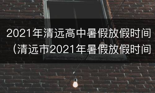 2021年清远高中暑假放假时间（清远市2021年暑假放假时间）